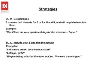 Strategies
St. 11 Be optimistic
S assume that H wants for S or for H and S, and will help him to obtain
them.
Example:
“You’ll lend me your apartment-key for the weekend, I hope .”

St. 12 Include both S and H in the activity
Examples:
“Let’s have break! Let’s have a kitkat!”
“Let’s go, girls!”
“We (inclusive) will shut the door, ma’am. The wind is coming in.”

 