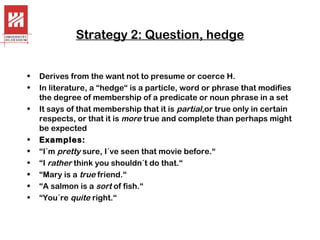 Strategy 2: Question, hedge
•
•
•

•
•
•
•
•
•

Derives from the want not to presume or coerce H.
In literature, a “hedge“ is a particle, word or phrase that modifies
the degree of membership of a predicate or noun phrase in a set
It says of that membership that it is partial,or true only in certain
respects, or that it is more true and complete than perhaps might
be expected
Examples:
“I´m pretty sure, I´ve seen that movie before.“
“I rather think you shouldn´t do that.“
“Mary is a true friend.“
“A salmon is a sort of fish.“
“You´re quite right.“

 