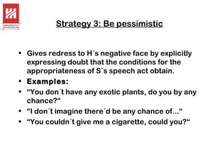 Strategy 3: Be pessimistic
• Gives redress to H´s negative face by explicitly
expressing doubt that the conditions for the
appropriateness of S´s speech act obtain.
• Examples:
• “You don´t have any exotic plants, do you by any
chance?“
• “I don´t imagine there´d be any chance of...“
• “You couldn´t give me a cigarette, could you?“

 