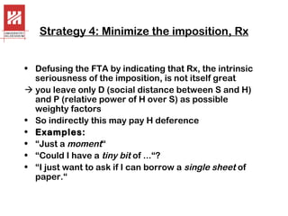 Strategy 4: Minimize the imposition, Rx
• Defusing the FTA by indicating that Rx, the intrinsic
seriousness of the imposition, is not itself great
 you leave only D (social distance between S and H)
and P (relative power of H over S) as possible
weighty factors
• So indirectly this may pay H deference
• Examples:
• “Just a moment“
• “Could I have a tiny bit of ...“?
• “I just want to ask if I can borrow a single sheet of
paper.“

 