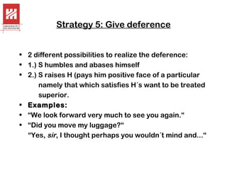 Strategy 5: Give deference
• 2 different possibilities to realize the deference:
• 1.) S humbles and abases himself
• 2.) S raises H (pays him positive face of a particular
namely that which satisfies H´s want to be treated
superior.
• Examples:
• “We look forward very much to see you again.“
• “Did you move my luggage?“
“Yes, sir, I thought perhaps you wouldn´t mind and...“

 