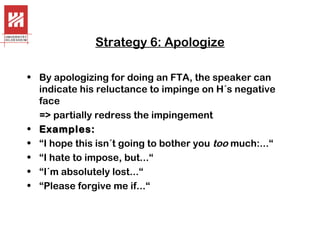 Strategy 6: Apologize
• By apologizing for doing an FTA, the speaker can
indicate his reluctance to impinge on H´s negative
face
=> partially redress the impingement
• Examples:
• “I hope this isn´t going to bother you too much:...“
• “I hate to impose, but...“
• “I´m absolutely lost...“
• “Please forgive me if...“

 