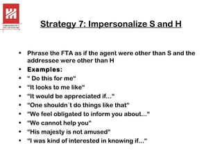Strategy 7: Impersonalize S and H
• Phrase the FTA as if the agent were other than S and the
addressee were other than H
• Examples:
• “ Do this for me“
• “It looks to me like“
• “It would be appreciated if...“
• “One shouldn´t do things like that“
• “We feel obligated to inform you about...“
• “We cannot help you“
• “His majesty is not amused“
• “I was kind of interested in knowing if...“

 