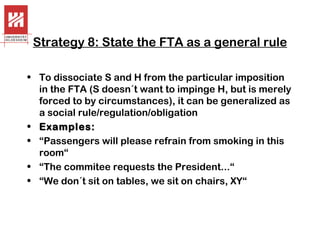 Strategy 8: State the FTA as a general rule
• To dissociate S and H from the particular imposition
in the FTA (S doesn´t want to impinge H, but is merely
forced to by circumstances), it can be generalized as
a social rule/regulation/obligation
• Examples:
• “Passengers will please refrain from smoking in this
room“
• “The commitee requests the President...“
• “We don´t sit on tables, we sit on chairs, XY“

 