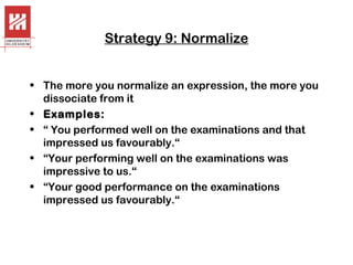 Strategy 9: Normalize
• The more you normalize an expression, the more you
dissociate from it
• Examples:
• “ You performed well on the examinations and that
impressed us favourably.“
• “Your performing well on the examinations was
impressive to us.“
• “Your good performance on the examinations
impressed us favourably.“

 