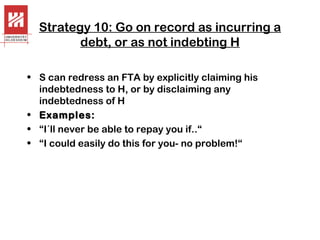 Strategy 10: Go on record as incurring a
debt, or as not indebting H
• S can redress an FTA by explicitly claiming his
indebtedness to H, or by disclaiming any
indebtedness of H
• Examples:
• “I´ll never be able to repay you if..“
• “I could easily do this for you- no problem!“

 