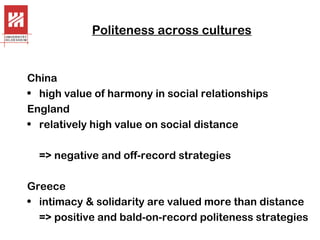 Politeness across cultures

China
• high value of harmony in social relationships
England
• relatively high value on social distance
=> negative and off-record strategies
Greece
• intimacy & solidarity are valued more than distance
=> positive and bald-on-record politeness strategies

 