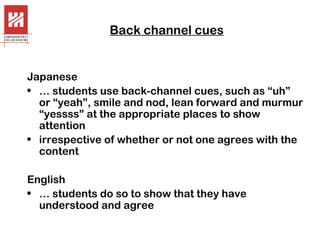 Back channel cues

Japanese
• … students use back-channel cues, such as “uh”
or “yeah”, smile and nod, lean forward and murmur
“yessss” at the appropriate places to show
attention
• irrespective of whether or not one agrees with the
content
English
• … students do so to show that they have
understood and agree

 