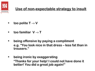 Use of non-expectable strategy to insult

•

too polite T → V

•

too familiar V → T

•

being offensive by paying a compliment
e.g. “You look nice in that dress – less fat than in
trousers.”

•

being ironic by exaggerating
“Thanks for your help! I could not have done it
better! You did a great job again!”

 