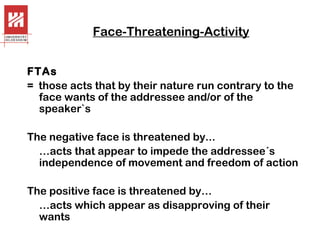 Face-Threatening-Activity
FTAs
= those acts that by their nature run contrary to the
face wants of the addressee and/or of the
speaker`s
The negative face is threatened by...
…acts that appear to impede the addressee´s
independence of movement and freedom of action
The positive face is threatened by…
…acts which appear as disapproving of their
wants

 