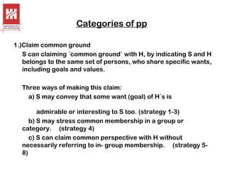 Categories of pp
1.)Claim common ground
S can claiming ´common ground` with H, by indicating S and H
belongs to the same set of persons, who share specific wants,
including goals and values.
Three ways of making this claim:
a) S may convey that some want (goal) of H´s is
admirable or interesting to S too. (strategy 1-3)
b) S may stress common membership in a group or
category. (strategy 4)
c) S can claim common perspective with H without
necessarily referring to in- group membership. (strategy 58)

 