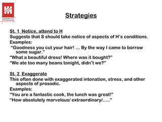Strategies
St. 1 Notice, attend to H
Suggests that S should take notice of aspects of H’s conditions.
Examples:
“Goodness you cut your hair! … By the way I came to borrow
some sugar.”
“What a beautiful dress! Where was it bought?”
“We ate too many beans tonight, didn’t we?”
St. 2 Exaggerate
This often done with exaggerated intonation, stress, and other
aspects of prosodic.
Examples:
“You are a fantastic cook, the lunch was great!”
“How absolutely marvelous/ extraordinary/…..”

 