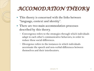 ACCOMODATION THEORY
This theory is concerned with the links between
“language, context and identity”.
 There are two main accommodation processes
described by this theory.


◦ Convergence refers to the strategies through which individuals
adapt to each other‟s communicative behaviors, in order to
reduce these social differences.
◦ Divergence refers to the instances in which individuals
accentuate the speech and non-verbal differences between
themselves and their interlocutors.

January 14

4

 