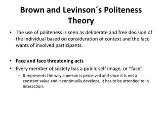 Brown and Levinson´s Politeness
Theory
• The use of politeness is seen as deliberate and free decision of
the individual based on consideration of context and the face
wants of involved participants.
• Face and face threatening acts
• Every member of society has a public self image, or “face”.
– It represents the way a person is perceived and since it is not a
constant value and it continually develops, it has to be attended to in
interaction.
 