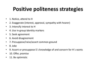Positive politeness strategies
• 1. Notice, attend to H
• 2. Exaggerate (interest, approval, sympathy with hearer)
• 3. Intensify interest to H
• 4. Use in-group identity markers
• 5. Seek agreement
• 6. Avoid disagreement
• 7. Presuppose/raise/assert common ground
• 8. Joke
• 9. Assert or presuppose S´s knowledge of and concern for H´s wants
• 10. Offer, promise
• 11. Be optimistic
 