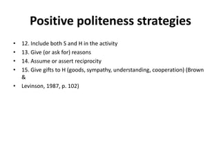 Positive politeness strategies
• 12. Include both S and H in the activity
• 13. Give (or ask for) reasons
• 14. Assume or assert reciprocity
• 15. Give gifts to H (goods, sympathy, understanding, cooperation) (Brown
&
• Levinson, 1987, p. 102)
 