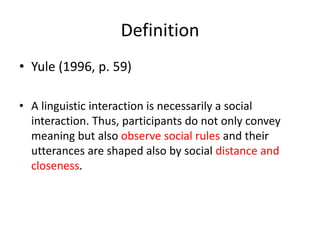 Definition
• Yule (1996, p. 59)
• A linguistic interaction is necessarily a social
interaction. Thus, participants do not only convey
meaning but also observe social rules and their
utterances are shaped also by social distance and
closeness.
 