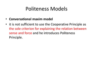 Politeness Models
• Conversational maxim model
• it is not sufficient to use the Cooperative Principle as
the sole criterion for explaining the relation between
sense and force and he introduces Politeness
Principle.
 