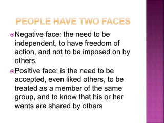 Negative face: the need to be
independent, to have freedom of
action, and not to be imposed on by
others.
Positive face: is the need to be
accepted, even liked others, to be
treated as a member of the same
group, and to know that his or her
wants are shared by others
 