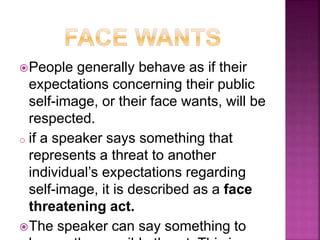 People generally behave as if their
expectations concerning their public
self-image, or their face wants, will be
respected.
o if a speaker says something that
represents a threat to another
individual’s expectations regarding
self-image, it is described as a face
threatening act.
The speaker can say something to
 