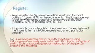 • Register refers to “systemic variation in relation to social
context” (Lyons 1977) or the way in which the language we
speak or write varies according to the type of situation
(Halliday, 1978, in Thomas 1995, p. 154)
• It is primarily a sociolinguistic phenomenon : a description of
the linguistic forms which generally occur in a particular
situation.
e.g. If you decided to disrupt a stuffy meeting by using
language not normally associated with that particular type of
event, such as cracking jokes or making fun of the person
chairing the meeting
Register
 