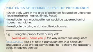 POLITENESS AT UTTERANCE LEVEL OF PHENOMENON
• Much early work in the area of politeness focused on utterance
level realization (Walter, Rintell, Fraser)
• Investigate how much politeness could be squeezed out of
speech act alone.
• Investigate by using a standard lexical context.
---------------------------------------------------------------
e.g. Listing the proper forms of request:
(would you.., could you..); this way is more sociolinguistics
PRAGMATICS : look at how a particular form in a particular
language is used strategically in order to achieve the speaker‟s
goals. It requires context.
 