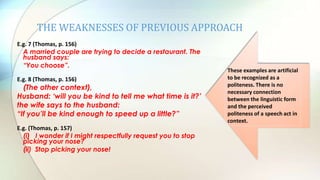 THE WEAKNESSES OF PREVIOUS APPROACH
E.g. 7 (Thomas, p. 156)
A married couple are trying to decide a restaurant. The
husband says:
“You choose”.
E.g. 8 (Thomas, p. 156)
(The other context),
Husband: „will you be kind to tell me what time is it?‟
the wife says to the husband:
“If you‟ll be kind enough to speed up a little?”
E.g. (Thomas, p. 157)
(i) I wonder if I might respectfully request you to stop
picking your nose?
(ii) Stop picking your nose!
These examples are artificial
to be recognized as a
politeness. There is no
necessary connection
between the linguistic form
and the perceived
politeness of a speech act in
context.
 