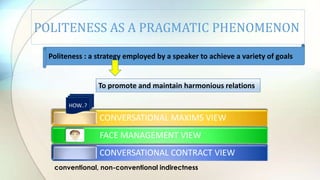POLITENESS AS A PRAGMATIC PHENOMENON
CONVERSATIONAL MAXIMS VIEW
FACE MANAGEMENT VIEW
CONVERSATIONAL CONTRACT VIEW
Politeness : a strategy employed by a speaker to achieve a variety of goals
To promote and maintain harmonious relations.
conventional, non-conventional indirectness
HOW..?
 