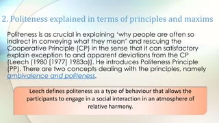 Politeness is as crucial in explaining „why people are often so
indirect in conveying what they mean‟ and rescuing the
Cooperative Principle (CP) in the sense that it can satisfactory
explain exception to and apparent deviations from the CP
(Leech (1980 [1977] 1983a)). He introduces Politeness Principle
(PP). There are two concepts dealing with the principles, namely
ambivalence and politeness.
2. Politeness explained in terms of principles and maxims
Leech defines politeness as a type of behaviour that allows the
participants to engage in a social interaction in an atmosphere of
relative harmony.
 