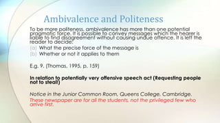 To be more politeness, ambivalence has more than one potential
pragmatic force. It is possible to convey messages which the hearer is
liable to find disagreement without causing undue offence. It is left the
reader to decide;
(a) What the precise force of the message is
(b) Whether or not it applies to them
E.g. 9. (Thomas, 1995, p. 159)
In relation to potentially very offensive speech act (Requesting people
not to steal!)
Notice in the Junior Common Room, Queens College, Cambridge.
These newspaper are for all the students, not the privileged few who
arrive first.
Ambivalence and Politeness
 