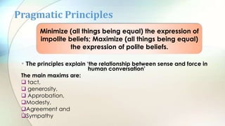 • The principles explain ‘the relationship between sense and force in
human conversation’
The main maxims are:
 tact,
 generosity,
 Approbation,
Modesty,
Agreement and
Sympathy
Pragmatic Principles
Minimize (all things being equal) the expression of
impolite beliefs; Maximize (all things being equal)
the expression of polite beliefs.
 