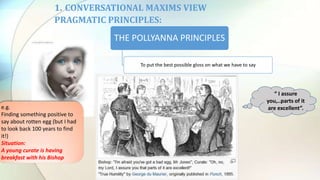 1. CONVERSATIONAL MAXIMS VIEW
PRAGMATIC PRINCIPLES:
THE POLLYANNA PRINCIPLES
To put the best possible gloss on what we have to say
“ I assure
you,..parts of it
are excellent”.e.g.
Finding something positive to
say about rotten egg (but I had
to look back 100 years to find
it!)
Situation:
A young curate is having
breakfast with his Bishop
 