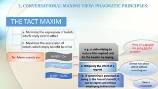 2. CONVERSATIONAL MAXIMS VIEW: PRAGMATIC PRINCIPLES:
IMPOSITION
OPTIONALITY
BENEFIT SCALE
THE TACT MAXIM
a. Minimize the expression of beliefs
which imply cost to other
b. Maximize the expression of
beliefs which imply benefit to other
- Hang on a second!
- I’ve got a bit of a
problem.
Chinese host chose
dishes without
consulting you.
Have a
chocolate!
Tact Maxim aspects are
e.g. a. minimizing to
reduce the implied cost
to the hearer by saying:
a. Mitigating the effect of a
request
b. If something is perceived as
being to the hearer’s benefit, it
can be expressed without
employeng indirectness
 