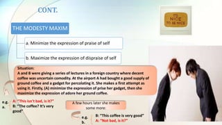 THE MODESTY MAXIM
a. Minimize the expression of praise of self
b. Maximize the expression of dispraise of self
B: “This coffee is very good”
A: “Not bad, is it?”
CONT.
Situation:
A and B were giving a series of lectures in a foreign country where decent
coffee was uncertain comodity. At the airport A had bought a good supply of
ground coffee and a gadget for percolating it. She makes a first attempt as
using it. Firstly, (A) minimize the expression of prise her gadget, then she
maximize the expression of adore her ground coffee.
A: “This isn’t bad, is it?”
B: “The coffee? It’s very
good”
A few hours later she makes
some more:
e.g.
a.
e.g.
b.
 