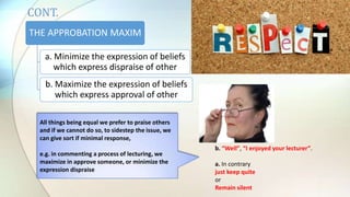 THE APPROBATION MAXIM
a. Minimize the expression of beliefs
which express dispraise of other
b. Maximize the expression of beliefs
which express approval of other
b. “Well”, “I enjoyed your lecturer”.
a. In contrary
just keep quite
or
Remain silent
All things being equal we prefer to praise others
and if we cannot do so, to sidestep the issue, we
can give sort if minimal response,
e.g. in commenting a process of lecturing, we
maximize in approve someone, or minimize the
expression dispraise
CONT.
 