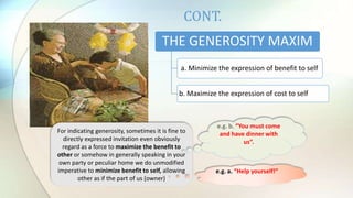CONT.
THE GENEROSITY MAXIM
a. Minimize the expression of benefit to self
b. Maximize the expression of cost to self
For indicating generosity, sometimes it is fine to
directly expressed invitation even obviously
regard as a force to maximize the benefit to
other or somehow in generally speaking in your
own party or peculiar home we do unmodified
imperative to minimize benefit to self, allowing
other as if the part of us (owner)
e.g. b. “You must come
and have dinner with
us”.
e.g. a. “Help yourself!”
 