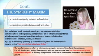 Cont.
THE SYMPATHY MAXIM
a. minimize antipathy between self and other
b. maximize sympathy between self and other.
This includes a small group of speech acts such as congratulation,
commiseration, and expressing condolences –all of which is in accordance
with Brown and Levinson's positive politeness strategy of attending
to the hearer's interests, wants, and needs
e.g. (b) In maximizing sympathy of someone whose father has already passed
away by saying ”I am sorry to hear about your father. “
The speaker makes an effort to minimize the antipathy between himself and the addressee.
E.g. (a). Despite very serious disagreement with you on a technical level, we have done our best to
coordinate our efforts in reaching on agreement. But have so far not been able to find any common
ground
 