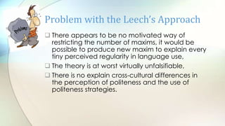  There appears to be no motivated way of
restricting the number of maxims, it would be
possible to produce new maxim to explain every
tiny perceived regularity in language use,
 The theory is at worst virtually unfalsifiable,
 There is no explain cross-cultural differences in
the perception of politeness and the use of
politeness strategies.
Problem with the Leech’s Approach
 