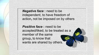 Negative face : need to be
independent, to have freedom of
action, not be imposed on by others
Positive face : need to be
accepted/liked, to be treated as a
member of the same
group, to know that
wants are shared by others.
 