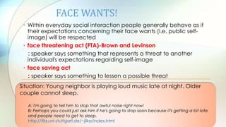 FACE WANTS!
• Within everyday social interaction people generally behave as if
their expectations concerning their face wants (i.e. public self-
image) will be respected
• face threatening act (FTA)-Brown and Levinson
: speaker says something that represents a threat to another
individual's expectations regarding self-image
• face saving act
: speaker says something to lessen a possible threat
Situation: Young neighbor is playing loud music late at night. Older
couple cannot sleep.
A: I'm going to tell him to stop that awful noise right now!
B: Perhaps you could just ask him if he's going to stop soon because it's getting a bit late
and people need to get to sleep.
http://ifla.uni-stuttgart.de/~jilka/index.html
 