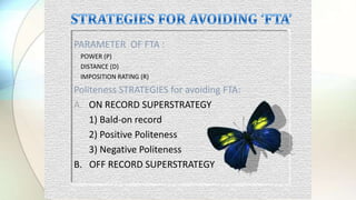 PARAMETER OF FTA :
- POWER (P)
- DISTANCE (D)
- IMPOSITION RATING (R)
Politeness STRATEGIES for avoiding FTA:
A. ON RECORD SUPERSTRATEGY
1) Bald-on record
2) Positive Politeness
3) Negative Politeness
B. OFF RECORD SUPERSTRATEGY
 