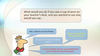 What would you do if you saw a cup of pens on
your teacher's desk, and you wanted to use one,
would you say…
Ooh, I want to use one of those.
Hmm, I sure could use a
blue pen right now.
So, is it O.K. if I use one of those
pens?
I'm sorry to bother you but, I just wanted to ask
you if I could use one of those pens?
 