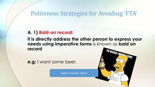 Politeness Strategies for Avoiding ‘FTA’
A. 1) Bald-on record:
it is directly address the other person to express your
needs using imperative forms is known as bald on
record
e.g: I want some beer.
bald on record: direct
 
