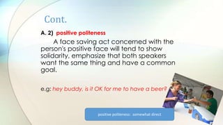 Cont.
A. 2) positive politeness
A face saving act concerned with the
person's positive face will tend to show
solidarity, emphasize that both speakers
want the same thing and have a common
goal.
e.g: hey buddy, is it OK for me to have a beer?
positive politeness: somewhat direct
 