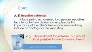 Cont.
A. 3) Negative politeness
A face saving act oriented to a person's negative
face tends to show deference, emphasizes the
importance of the other's time or concerns and may
include an apology for the imposition
e.g: I hope it's not too forward, but would
it be possible for me to have a beer?
negative politeness: somewhat indirect
 