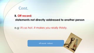 Cont.
B. Off record:
statements not directly addressed to another person
e.g: It's so hot. It makes you really thirsty.
off record: indirect
 