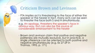 • FTA implies act is threatening to the face of either the
speaker or the hearer in fact, many acts can be seen
to threater the face both S and H simultaniously.
e.g. An apology, threatens the speaker‟s face in
obvious way, but can also be the source of
considerable embrassment to the hearer
• Brown and Levinson claim that positive and negative
politeness are mutually exclusive, but in practice, a
single utterence can be oriented to both positive and
negative simultaneously (e.g. Ex 27-29 in
Thomas, 1995, p. 171)
Criticism Brown and Levinson
 