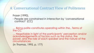 Fraser (1990),
• People are constrained in interaction by „conversational
contract‟ (CC)
… Being polite constitutes operating within the.. Terms of
the CC
… Negotiable in light of the participants‟ perception and/or
acknowledgements of factors such as the status, the
power, and the role of each speaker and the nature of the
circumstances.
(in Thomas, 1995, p. 177)
4. Conversational Contract View of Politeness
 