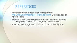 REFERENCES
• Houpte Seminar, Introduction to Pragmatics.
http://ifla.unistuttgart.de/~jilka/index.html. Downloaded on
April 21, 2013
• Thomas, J. 1996. Meaning in Interaction: an Introduction to
Pragmatics. New York: Longman Group Limited.
• Yule, G. 1996. Pragmatics. Oxford: Oxford University Press
 