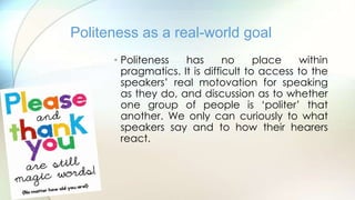 • Politeness has no place within
pragmatics. It is difficult to access to the
speakers‟ real motovation for speaking
as they do, and discussion as to whether
one group of people is „politer‟ that
another. We only can curiously to what
speakers say and to how their hearers
react.
Politeness as a real-world goal
 